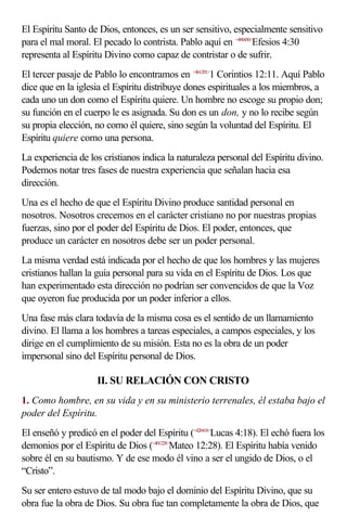 El Espíritu Santo de Dios, entonces, es un ser sensitivo, especialmente sensitivo
para el mal moral. El pecado lo contrista. Pablo aquí en <490430>Efesios 4:30
representa al Espíritu Divino como capaz de contristar o de sufrir.
El tercer pasaje de Pablo lo encontramos en <461201>1 Corintios 12:11. Aquí Pablo
dice que en la iglesia el Espíritu distribuye dones espirituales a los miembros, a
cada uno un don como el Espíritu quiere. Un hombre no escoge su propio don;
su función en el cuerpo le es asignada. Su don es un don, y no lo recibe según
su propia elección, no como él quiere, sino según la voluntad del Espíritu. El
Espíritu quiere como una persona.
La experiencia de los cristianos indica la naturaleza personal del Espíritu divino.
Podemos notar tres fases de nuestra experiencia que señalan hacia esa
dirección.
Una es el hecho de que el Espíritu Divino produce santidad personal en
nosotros. Nosotros crecemos en el carácter cristiano no por nuestras propias
fuerzas, sino por el poder del Espíritu de Dios. El poder, entonces, que
produce un carácter en nosotros debe ser un poder personal.
La misma verdad está indicada por el hecho de que los hombres y las mujeres
cristianos hallan la guía personal para su vida en el Espíritu de Dios. Los que
han experimentado esta dirección no podrían ser convencidos de que la Voz
que oyeron fue producida por un poder inferior a ellos.
Una fase más clara todavía de la misma cosa es el sentido de un llamamiento
divino. El llama a los hombres a tareas especiales, a campos especiales, y los
dirige en el cumplimiento de su misión. Esta no es la obra de un poder
impersonal sino del Espíritu personal de Dios.

                    II. SU RELACIÓN CON CRISTO
1. Como hombre, en su vida y en su ministerio terrenales, él estaba bajo el
poder del Espíritu.
El enseñó y predicó en el poder del Espíritu (<420418>Lucas 4:18). El echó fuera los
demonios por el Espíritu de Dios (<401228>Mateo 12:28). El Espíritu había venido
sobre él en su bautismo. Y de ese modo él vino a ser el ungido de Dios, o el
“Cristo”.
Su ser entero estuvo de tal modo bajo el dominio del Espíritu Divino, que su
obra fue la obra de Dios. Su obra fue tan completamente la obra de Dios, que
 
