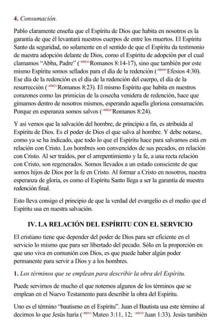 4. Consumación.
Pablo claramente enseña que el Espíritu de Dios que habita en nosotros es la
garantía de que él levantará nuestros cuerpos de entre los muertos. El Espíritu
Santo da seguridad, no solamente en el sentido de que el Espíritu da testimonio
de nuestra adopción delante de Dios, como el Espíritu de adopción por el cual
clamamos “Abba, Padre” (<450814>Romanos 8:14-17), sino que también por este
mismo Espíritu somos sellados para el día de la redención (<490430>Efesios 4:30).
Ese día de la redención es el día de la redención del cuerpo, el día de la
resurrección (<450823>Romanos 8:23). El mismo Espíritu que habita en nuestros
corazones como las primicias de la cosecha venidera de redención, hace que
gimamos dentro de nosotros mismos, esperando aquella gloriosa consumación.
Porque en esperanza somos salvos (<450824>Romanos 8:24).
Y así vemos que la salvación del hombre, de principio a fin, es atribuida al
Espíritu de Dios. Es el poder de Dios el que salva al hombre. Y debe notarse,
como ya se ha indicado, que todo lo que el Espíritu hace para salvarnos está en
relación con Cristo. Los hombres son convencidos de sus pecados, en relación
con Cristo. Al ser traídos, por el arrepentimiento y la fe, a una recta relación
con Cristo, son regenerados. Somos llevados a un estado consciente de que
somos hijos de Dios por la fe en Cristo. Al formar a Cristo en nosotros, nuestra
esperanza de gloria, es como el Espíritu Santo llega a ser la garantía de nuestra
redención final.
Esto lleva consigo el principio de que la verdad del evangelio es el medio que el
Espíritu usa en nuestra salvación.

      IV. LA RELACIÓN DEL ESPÍRITU CON EL SERVICIO
El cristiano tiene que depender del poder de Dios para ser eficiente en el
servicio lo mismo que para ser libertado del pecado. Sólo en la proporción en
que uno viva en comunión con Dios, es que puede haber algún poder
permanente para servir a Dios y a los hombres.
1. Los términos que se emplean para describir la obra del Espíritu.
Puede servirnos de mucho el que notemos algunos de los términos que se
emplean en el Nuevo Testamento para describir la obra del Espíritu.
Uno es el término “bautismo en el Espíritu”. Juan el Bautista usa este término al
decirnos lo que Jesús haría (<400311>Mateo 3:11, 12; <430133>Juan 1:33). Jesús también
 
