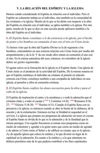 V. LA RELACIÓN DEL ESPÍRITU Y LA IGLESIA
Hemos estado considerando al Espíritu en relación con el individuo. Pero el
Espíritu no solamente trabaja en el individuo, sino también en la comunidad de
los cristianos o la iglesia. Mucho de lo que se ha dicho con respecto a la obra
del Espíritu en relación con el individuo, se aplica también a la iglesia. Por otra
parte, mucho de lo que se dice en esta sección puede aplicarse también a la
obra del Espíritu en el individuo.
1. El Espíritu Santo constituye o le da existencia a la iglesia, por el hecho
de poner a los hombres en comunión el uno con el otro en Cristo Jesús.
Ya hemos visto que la obra del Espíritu Divino es la de regenerar a los
hombres, colocándolos en una correcta relación con Cristo Jesús por medio del
arrepentimiento y de la fe. Y de ese modo ellos entran en comunión el uno con
el otro. En la misma naturaleza del caso, entonces, los miembros de la iglesia
deben ser gentes regeneradas.
El agente activo en la formación de la iglesia es el Espíritu Santo. Una iglesia de
Cristo Jesús es el producto de la actividad del Espíritu. De la misma manera en
que el Espíritu constituye al individuo un cristiano al ponerlo en relación
correcta con Cristo, constituye también a una compañía de individuos en una
iglesia, al ponerlos a ellos en comunión cristiana.
2. El Espíritu Santo confiere los dones necesarios para la obra y para el
culto de la iglesia.
El Espíritu da inspiración al canto, a la enseñanza y a toda la adoración que el
cristiano rinde y a todo el cuerpo (<461402>1 Corintios 14:26; <450826>Romanos 8:26,
27; <490518>Efesios 5:18-20; <440431>Hechos 4:31). Cuando el Espíritu llena con su
presencia a la iglesia, es entonces cuando se abre la fuente de la alabanza, de la
oración y de la exhortación. Entonces no hay ni frialdad ni sequedad en el
servicio. La iglesia que prepara sus programas de adoración sin tener en cuenta
al Espíritu Santo se olvida de lo que es la adoración y de la finalidad que la
misma persigue. Con regular frecuencia se toman esos programas como un
medio de entretener y agradar a la gente antes que como un medio de agradar
y de adorar a Cristo como el Señor y de edificar su cuerpo, que es la iglesia.
Ay de aquella iglesia que coloca lo estético y lo que divierte en lugar de lo
espiritual en la adoración. En cuanto a lo estético y a lo que entretiene no
debiera permitirse más de lo que pudiera contribuir a los fines espirituales.
 