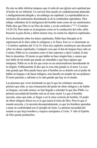 De esto no debe inferirse tampoco que el culto de una iglesia será espiritual por
el hecho de ser informal. Un servicio bien puede ser cuidadosamente planeado
e inteligentemente dirigido y sin embargo ser espiritual. La espiritualidad no es
sinónimo del sentimiento desordenado ni de la combustión espontánea. Dios
trabaja valiéndose de la inteligencia del hombre tanto como de sus sentimientos.
Pablo dice que Dios es un Dios de orden, y no de confusión (<461402>1 Corintios
14:26-33). Pero tanto en el programa como en la conducción del culto, debe
buscarse la guía divina y deben tenerse muy en cuenta los objetivos espirituales.
En la disertación sobre los dones espirituales, Pablo hace hincapié en la
supremacía de lo ético sobre lo milagroso y lo físico. Esto se ve claramente en
1 Corintios capítulos del 12 al 14. Estos tres capítulos constituyen una discusión
sobre los dones espirituales. Cualquier cosa que el don de lenguas haya sido en
Corinto, Pablo no lo considera como el don supremo; a decir verdad, él más
bien lo desestima. El insiste en que hablar no hace ningún bien, a menos que
uno hable de tal modo que pueda ser entendido o que haya alguien que
interprete. Pablo no es de los que creen en un emocionalismo desordenado de
la religión. Enfáticamente él dice que la cosa más grande es el amor. La cosa
más grande que Dios puede hacer por el hombre no es dotarlo con el poder de
hablar en lenguas o de hacer milagros, sino hacerlo un amador de sus prójimos.
El amor paciente y sufriente es lo más grande que hay en el mundo.
Las personas que viven insistiendo en que lo que los cristianos necesitan,
primero que todo, es una restauración del poder de obrar milagros y de hablar
en lenguas, con toda certeza, no han llegado a entender lo que dice Pablo. La
primera necesidad del hombre está en el reino moral. Lo que el hombre
necesita, antes que todo, es llegar a ser la clase correcta de hombre. El poder
de obrar milagros físicos no es lo que traerá al reino de Dios. Pero lo que el
mundo necesita, y lo necesita desesperadamente, es que los hombres aprendan
a amar en conformidad con el ejemplo de Jesús. La primera necesidad del
mundo es que haya hombres y mujeres semejantes a Cristo. Y sólo el Espíritu
de Dios puede producirlos.
 