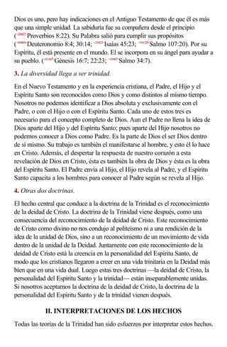 Dios es uno, pero hay indicaciones en el Antiguo Testamento de que él es más
que una simple unidad. La sabiduría fue su compañera desde el principio
(<200822>Proverbios 8:22). Su Palabra salió para cumplir sus propósitos
(<050804>Deuteronomio 8:4; 30:14; <234523>Isaías 45:23; <19A720>Salmo 107:20). Por su
Espíritu, él está presente en el mundo. El se incorpora en su ángel para ayudar a
su pueblo. (<011607>Génesis 16:7; 22:23; <193407>Salmo 34:7).
3. La diversidad llega a ser trinidad.
En el Nuevo Testamento y en la experiencia cristiana, el Padre, el Hijo y el
Espíritu Santo son reconocidos como Dios y como distintos al mismo tiempo.
Nosotros no podemos identificar a Dios absoluta y exclusivamente con el
Padre, o con el Hijo o con el Espíritu Santo. Cada uno de estos tres es
necesario para el concepto completo de Dios. Aun el Padre no llena la idea de
Dios aparte del Hijo y del Espíritu Santo; pues aparte del Hijo nosotros no
podemos conocer a Dios como Padre. Es la parte de Dios el ser Dios dentro
de sí mismo. Su trabajo es también el manifestarse al hombre, y esto él lo hace
en Cristo. Además, el despertar la respuesta de nuestro corazón a esta
revelación de Dios en Cristo, ésta es también la obra de Dios y ésta es la obra
del Espíritu Santo. El Padre envía al Hijo, el Hijo revela al Padre, y el Espíritu
Santo capacita a los hombres para conocer al Padre según se revela al Hijo.
4. Otras dos doctrinas.
El hecho central que conduce a la doctrina de la Trinidad es el reconocimiento
de la deidad de Cristo. La doctrina de la Trinidad viene después, como una
consecuencia del reconocimiento de la deidad de Cristo. Este reconocimiento
de Cristo como divino no nos condujo al politeísmo ni a una rendición de la
idea de la unidad de Dios, sino a un reconocimiento de un movimiento de vida
dentro de la unidad de la Deidad. Juntamente con este reconocimiento de la
deidad de Cristo está la creencia en la personalidad del Espíritu Santo, de
modo que los cristianos llegaron a creer en una vida trinitaria en la Deidad más
bien que en una vida dual. Luego estas tres doctrinas —la deidad de Cristo, la
personalidad del Espíritu Santo y la trinidad— están inseparablemente unidas.
Si nosotros aceptamos la doctrina de la deidad de Cristo, la doctrina de la
personalidad del Espíritu Santo y de la trinidad vienen después.

             II. INTERPRETACIONES DE LOS HECHOS
Todas las teorías de la Trinidad han sido esfuerzos por interpretar estos hechos.
 