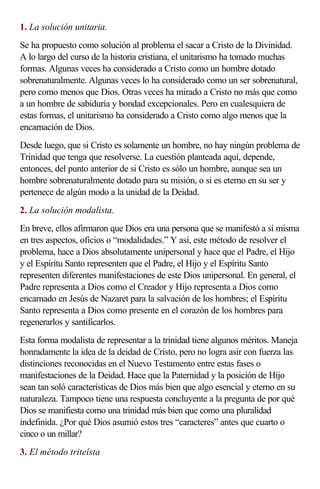 1. La solución unitaria.
Se ha propuesto como solución al problema el sacar a Cristo de la Divinidad.
A lo largo del curso de la historia cristiana, el unitarismo ha tomado muchas
formas. Algunas veces ha considerado a Cristo como un hombre dotado
sobrenaturalmente. Algunas veces lo ha considerado como un ser sobrenatural,
pero como menos que Dios. Otras veces ha mirado a Cristo no más que como
a un hombre de sabiduría y bondad excepcionales. Pero en cualesquiera de
estas formas, el unitarismo ha considerado a Cristo como algo menos que la
encarnación de Dios.
Desde luego, que si Cristo es solamente un hombre, no hay ningún problema de
Trinidad que tenga que resolverse. La cuestión planteada aquí, depende,
entonces, del punto anterior de si Cristo es sólo un hombre, aunque sea un
hombre sobrenaturalmente dotado para su misión, o si es eterno en su ser y
pertenece de algún modo a la unidad de la Deidad.
2. La solución modalista.
En breve, ellos afirmaron que Dios era una persona que se manifestó a sí misma
en tres aspectos, oficios o “modalidades.” Y así, este método de resolver el
problema, hace a Dios absolutamente unipersonal y hace que el Padre, el Hijo
y el Espíritu Santo representen que el Padre, el Hijo y el Espíritu Santo
representen diferentes manifestaciones de este Dios unipersonal. En general, el
Padre representa a Dios como el Creador y Hijo representa a Dios como
encarnado en Jesús de Nazaret para la salvación de los hombres; el Espíritu
Santo representa a Dios como presente en el corazón de los hombres para
regenerarlos y santificarlos.
Esta forma modalista de representar a la trinidad tiene algunos méritos. Maneja
honradamente la idea de la deidad de Cristo, pero no logra asir con fuerza las
distinciones reconocidas en el Nuevo Testamento entre estas fases o
manifestaciones de la Deidad. Hace que la Paternidad y la posición de Hijo
sean tan soló características de Dios más bien que algo esencial y eterno en su
naturaleza. Tampoco tiene una respuesta concluyente a la pregunta de por qué
Dios se manifiesta como una trinidad más bien que como una pluralidad
indefinida. ¿Por qué Dios asumió estos tres “caracteres” antes que cuarto o
cinco o un millar?
3. El método triteísta
 