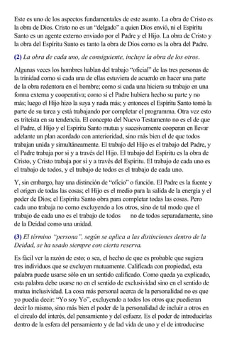Este es uno de los aspectos fundamentales de este asunto. La obra de Cristo es
la obra de Dios. Cristo no es un “delgado” a quien Dios envió, ni el Espíritu
Santo es un agente externo enviado por el Padre y el Hijo. La obra de Cristo y
la obra del Espíritu Santo es tanto la obra de Dios como es la obra del Padre.
(2) La obra de cada uno, de consiguiente, incluye la obra de los otros.
Algunas veces los hombres hablan del trabajo “oficial” de las tres personas de
la trinidad como si cada una de ellas estuviera de acuerdo en hacer una parte
de la obra redentora en el hombre; como si cada una hiciera su trabajo en una
forma externa y cooperativa; como si el Padre hubiera hecho su parte y no
más; luego el Hijo hizo la suya y nada más; y entonces el Espíritu Santo tomó la
parte de su tarea y está trabajando por completar el programma. Otra vez esto
es triteísta en su tendencia. El concepto del Nuevo Testamento no es el de que
el Padre, el Hijo y el Espíritu Santo mutua y sucesivamente cooperan en llevar
adelante un plan acordado con anterioridad, sino más bien el de que todos
trabajan unida y simultáneamente. El trabajo del Hijo es el trabajo del Padre, y
el Padre trabaja por si y a través del Hijo. El trabajo del Espíritu es la obra de
Cristo, y Cristo trabaja por si y a través del Espiritu. El trabajo de cada uno es
el trabajo de todos, y el trabajo de todos es el trabajo de cada uno.
Y, sin embargo, hay una distinción de “oficio” o función. El Padre es la fuente y
el origen de todas las cosas; el Hijo es el medio para la salida de la energía y el
poder de Dios; el Espíritu Santo obra para completar todas las cosas. Pero
cada uno trabaja no como excluyendo a los otros, sino de tal modo que el
trabajo de cada uno es el trabajo de todos  no de todos separadamente, sino
de la Deidad como una unidad.
(3) El término “persona”, según se aplica a las distinciones dentro de la
Deidad, se ha usado siempre con cierta reserva.
Es fácil ver la razón de esto; o sea, el hecho de que es probable que sugiera
tres individuos que se excluyen mutuamente. Calificada con propiedad, esta
palabra puede usarse sólo en un sentido calificado. Como queda ya explicado,
esta palabra debe usarse no en el sentido de exclusividad sino en el sentido de
mutua inclusividad. La cosa más personal acerca de la personalidad no es que
yo puedia decir: “Yo soy Yo”, excluyendo a todos los otros que puedieran
decir lo mismo, sino más bien el poder de la personalidad de incluir a otros en
el circulo del interés, del pensamiento y del esfuerz. Es el poder de introducirlas
dentro de la esfera del pensamiento y de lad vida de uno y el de introducirse
 
