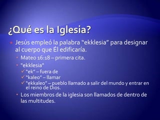 ¿Qué es la Iglesia?Jesús empleó la palabra “ekklesia” para designar al cuerpo que Él edificaría.Mateo 16:18 – primera cita. "ekklesia" “ek” – fuera de
