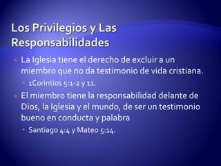 Los Privilegios y Las ResponsabilidadesTener el privilegio de tener un Pastor. Tiene la responsabilidad de seguirlo y obedecerlo: Hebreos 13:7 y 17.Tener el privilegio de la comunión con otros hermanos que son miembros. Tiene la responsabilidad de asistir fielmente a los cultos: Hebreos 10:23-25. Los que rehúsan asistir a los cultos realmente nunca formaron parte de la asamblea: 1 Juan 2:19.