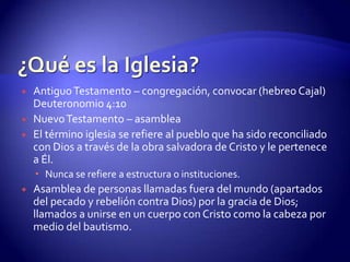 ¿Qué es la Iglesia?El uso judío de la palabra en el Antiguo Testamento griego (Septuaginta):En la Septuginta se traduce la palabra hebrea “qahal” por “ekklesia”.Es la palabra del Antiguo Testamento para la congregación de Israel en el desiertoAsamblea, convocación, congregaciónAsamblea religiosa. (Números 16:3; Deuteronomio 9:10) “eda” – congregación, compañía, asamblea, reunión.Suele ser traducido por el vocablo “synagogue”.Congregación de Israel –Exodo 12:3Sinagoga de IsraelGrupo de persona reunidas.