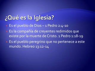 ¿Qué es la Iglesia?Antiguo Testamento – congregación, convocar (hebreo Cajal) Deuteronomio 4:10 Nuevo Testamento – asamblea El término iglesia se refiere al pueblo que ha sido reconciliado con Dios a través de la obra salvadora de Cristo y le pertenece a Él.Nunca se refiere a estructura o instituciones.Asamblea de personas llamadas fuera del mundo (apartados del pecado y rebelión contra Dios) por la gracia de Dios; llamados a unirse en un cuerpo con Cristo como la cabeza por medio del bautismo. 