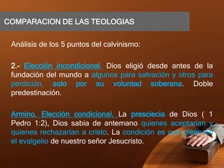 COMPARACION DE LAS TEOLOGIAS
Análisis de los 5 puntos del calvinismo:
2.- Elección incondicional. Dios eligió desde antes de la
fundación del mundo a algunos para salvación y otros para
perdición, solo por su voluntad soberana. Doble
predestinación.
Armino. Elección condicional. La presciecia de Dios ( 1
Pedro 1:2), Dios sabia de antemano quienes aceptarían y
quienes rechazarían a cristo. La condición es que crean en
el evalgelio de nuestro señor Jesucristo.
 