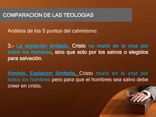 COMPARACION DE LAS TEOLOGIAS
Análisis de los 5 puntos del calvinismo:
3.- La expiación limitada. Cristo no murió en la cruz por
todos los hombres, sino que solo por los salvos o elegidos
para salvación.
Arminio. Expiacion ilimitada. Cristo murió en la cruz por
todos los hombres pero para que el hombres sea salvo debe
creer en cristo.
 