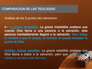 COMPARACION DE LAS TEOLOGIAS
Análisis de los 5 puntos del calvinismo:
4.- La gracia irresistible. La gracia irresistible sostiene que
cuando Dios llama a una persona a la salvación, esta
persona inevitablemente llegará a la salvación. Dios obliga
al hombre a que le acepte, el hombre no puede rechazar la
gracia de Dios.
Arminio. Gracia resistible. La gracia resistible sostiene que
Dios llama a todos a la salvación, pero que mucha gente
resiste y rechaza este llamado.
 