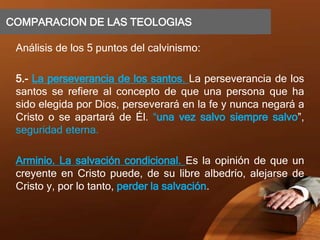 COMPARACION DE LAS TEOLOGIAS
Análisis de los 5 puntos del calvinismo:
5.- La perseverancia de los santos. La perseverancia de los
santos se refiere al concepto de que una persona que ha
sido elegida por Dios, perseverará en la fe y nunca negará a
Cristo o se apartará de Él. “una vez salvo siempre salvo”,
seguridad eterna.
Arminio. La salvación condicional. Es la opinión de que un
creyente en Cristo puede, de su libre albedrío, alejarse de
Cristo y, por lo tanto, perder la salvación.
 