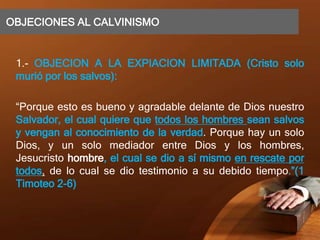 OBJECIONES AL CALVINISMO
1.- OBJECION A LA EXPIACION LIMITADA (Cristo solo
murió por los salvos):
“Porque esto es bueno y agradable delante de Dios nuestro
Salvador, el cual quiere que todos los hombres sean salvos
y vengan al conocimiento de la verdad. Porque hay un solo
Dios, y un solo mediador entre Dios y los hombres,
Jesucristo hombre, el cual se dio a sí mismo en rescate por
todos, de lo cual se dio testimonio a su debido tiempo.”(1
Timoteo 2-6)
 