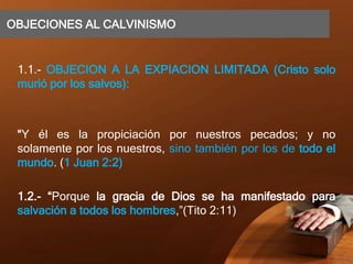 OBJECIONES AL CALVINISMO
1.1.- OBJECION A LA EXPIACION LIMITADA (Cristo solo
murió por los salvos):
“Y él es la propiciación por nuestros pecados; y no
solamente por los nuestros, sino también por los de todo el
mundo. (1 Juan 2:2)
1.2.- “Porque la gracia de Dios se ha manifestado para
salvación a todos los hombres,”(Tito 2:11)
 