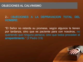 OBJECIONES AL CALVINISMO
2.- OBJECIONES A LA DEPRAVACION TOTAL DEL
HOMBRE:
“El Señor no retarda su promesa, según algunos la tienen
por tardanza, sino que es paciente para con nosotros, no
queriendo que ninguno perezca, sino que todos procedan al
arrepentimiento.” (2 Pedro 3:9)
 