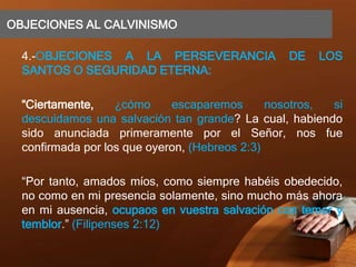 OBJECIONES AL CALVINISMO
4.-OBJECIONES A LA PERSEVERANCIA DE LOS
SANTOS O SEGURIDAD ETERNA:
“Ciertamente, ¿cómo escaparemos nosotros, si
descuidamos una salvación tan grande? La cual, habiendo
sido anunciada primeramente por el Señor, nos fue
confirmada por los que oyeron, (Hebreos 2:3)
“Por tanto, amados míos, como siempre habéis obedecido,
no como en mi presencia solamente, sino mucho más ahora
en mi ausencia, ocupaos en vuestra salvación con temor y
temblor.” (Filipenses 2:12)
 