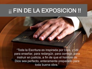 ¡¡ FIN DE LA EXPOSICION !!
“Toda la Escritura es inspirada por Dios, y útil
para enseñar, para redargüir, para corregir, para
instruir en justicia, a fin de que el hombre de
Dios sea perfecto, enteramente preparado para
toda buena obra.”
 