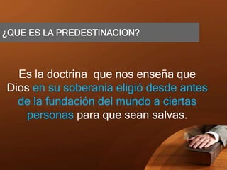 ¿QUE ES LA PREDESTINACION?
Es la doctrina que nos enseña que
Dios en su soberanía eligió desde antes
de la fundación del mundo a ciertas
personas para que sean salvas.
 