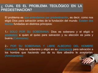 ¿ CUAL ES EL PROBLEMA TEOLÓGICO EN LA
PREDESTINACION?
El problema es que entendemos por predestinación, es decir, como nos
eligió Dios para salvación antes de la fundación del mundo. Existen dos
teorías fundadas en distintos principios:
1.- SOLO POR SU SOBERANIA: Dios es soberano y el eligió o
predestinó a quien el quiso para salvación y su elección es justa y
buena.(Calvinismo)
2.- POR SU SOBERANIA Y LIBRE ALBEDRIO DEL HOMBRE
(Voluntad): Dios es soberano y eligió en su presciencia para salvación a
los hombre que haciendo uso de su libre albedrio le aceptarían.
(Arminianismo)
 