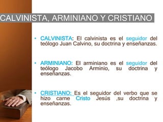 CALVINISTA, ARMINIANO Y CRISTIANO
• CALVINISTA: El calvinista es el seguidor del
teólogo Juan Calvino, su doctrina y enseñanzas.
• ARMINIANO: El arminiano es el seguidor del
teólogo Jacobo Arminio, su doctrina y
enseñanzas.
• CRISTIANO: Es el seguidor del verbo que se
hizo carne Cristo Jesús ,su doctrina y
enseñanzas.
 