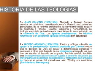 HISTORIA DE LAS TEOLOGIAS
1.- JUAN CALVINO (1509-1564): Abogado y Teólogo francés
creador del calvinismo considerado junto a Martin Lutero como los
precursores de la reforma protestante. El calvinismo nació suiza y
se expandió a Francia, Holanda, Inglaterra y Norteamérica. La
teología calvinista se fundamenta esencialmente en el principio de
la soberanía de Dios. Las iglesias presbiterianas, los bautista
reformados y en general las iglesias reformadas son calvinistas.
2.- JACOBO ARMINIO (1560-1609): Pastor y teólogo holandés se
opuso a la predestinación absoluta predicada por Calvino.Mostró
que la decisión de Dios de salvar a determinadas personas y
condenar a otras está basada en su presciencia acerca de los que
han de atender al llamado de la gracia. Arminio aseñalo también
que los regenerados (salvos) están sujetos a perder la salvación. La
mayor parte de las iglesias pentecostales y metodistas son arminian
as. Incluso el padre del metodismo John Wesley era arminiano
(Arminianismo Weslwyano)
 