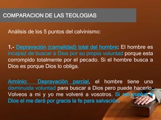 COMPARACION DE LAS TEOLOGIAS
Análisis de los 5 puntos del calvinismo:
1.- Depravación (carnalidad) total del hombre: El hombre es
incapaz de buscar a Dios por su propia voluntad porque esta
corrompido totalmente por el pecado. Si el hombre busca a
Dios es porque Dios lo obliga.
Arminio: Depravación parcial, el hombre tiene una
disminuida voluntad para buscar a Dios pero puede hacerlo.
Volveos a mi y yo me volveré a vosotros. Si me vuelvo a
Dios el me dará por gracia la fe para salvación.
 