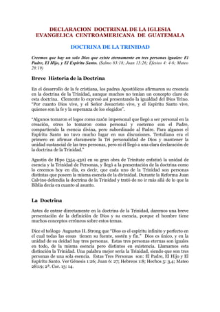 DECLARACION DOCTRINAL DE LA IGLESIA
  EVANGELICA CENTROAMERICANA DE GUATEMALA

                    DOCTRINA DE LA TRINIDAD

Creemos que hay un solo Dios que existe eternamente en tres personas iguales: El
Padre, El Hijo, y El Espíritu Santo. (Salmo 83:18; Juan 15:26; Efesios 4: 4-6; Mateo
28:19)

Breve Historia de la Doctrina

En el desarrollo de la fe cristiana, los padres Apostólicos afirmaron su creencia
en la doctrina de la Trinidad, aunque muchos no tenían un concepto claro de
esta doctrina. Clemente lo expresó así presentando la igualdad del Dios Trino.
“Por cuanto Dios vive, y el Señor Jesucristo vive, y el Espíritu Santo vive,
quienes son la fe y la esperanza de los elegidos”.

“Algunos tomaron el logos como razón impersonal que llegó a ser personal en la
creación, otros lo tomaron como personal y coeterno con el Padre,
compartiendo la esencia divina, pero subordinado al Padre. Para algunos el
Espíritu Santo no tuvo mucho lugar en sus discusiones. Tertuliano era el
primero en afirmar claramente la Tri personalidad de Dios y mantener la
unidad sustancial de las tres personas, pero ni él llegó a una clara declaración de
la doctrina de la Trinidad.”

Agustín de Hipo (354-430) en su gran obra de Trinitate enfatizó la unidad de
esencia y la Trinidad de Personas, y llegó a la presentación de la doctrina como
lo creemos hoy en día, es decir, que cada uno de la Trinidad son personas
distintas que poseen la misma esencia de la divinidad. Durante la Reforma Juan
Calvino defendía la doctrina de la Trinidad y trató de no ir más allá de lo que la
Biblia decía en cuanto al asunto.


La Doctrina

Antes de entrar directamente en la doctrina de la Trinidad, daremos una breve
presentación de la definición de Dios y su esencia, porque el hombre tiene
muchos conceptos erróneos sobre estos temas.

Dice el teólogo Augustus H. Strong que “Dios es el espíritu infinito y perfecto en
el cual todas las cosas tienen su fuente, sostén y fin.” Dios es único, y en la
unidad de su deidad hay tres personas. Estas tres personas eternas son iguales
en todo, de la misma esencia pero distintos en existencia. Llamamos esta
distinción la Trinidad. Una palabra mejor sería la Trinidad, siendo que son tres
personas de una sola esencia. Estas Tres Personas son: El Padre, El Hijo y El
Espíritu Santo. Ver Génesis 1:26; Juan 6: 27; Hebreos 1:8; Hechos 5: 3,4; Mateo
28:19; 2ª. Cor. 13: 14.
 