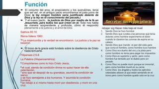 Función
 El conjunto del arca, el propiciatorio y los querubines, tenia
que ser así, en el antiguo pacto encontramos el justo juicio de
Dios( la ley ningún hombre seria justificado delante de
Dios y la ley es el conocimiento del pecado.)
 Y el nuevo pacto, la justicia de Dios por medio de la fe en
Jesucristo, para todos los que creen en él. Todo nos habla
de manera sorprendente y profunda, cómo él respondió
plenamente a la justicia y al amorde Dios
Salmos 85:10
Reina-Valera 1960
10 La misericordia y la verdad se encontraron; La justicia y la paz se
besaron.
 El trono de la gracia está fundado sobre la obediencia de Cristo
hasta lamuerte.
Filipenses 2:5-8
La Palabra (Hispanoamérica)
5 Compórtense como lo hizo Cristo Jesús,
6 el cual, siendo de condición divina no quiso hacer de ello
ostentación,
7 sino que se despojó de su grandeza, asumió la condición de
siervo
y se hizo semejante a los humanos. Y asumida la condición
humana,
8 se rebajó a sí mismo hasta morir por obediencia, y morir en una
cruz.
rebajar sig Hacer más bajo el nivel
1. Siendo Dios se hizo hombre
2. Siendo Dios que curaba a las personas que tenia
dolores como hombre experimento el dolor
cuando le clavaron las coronas de espina en su
cabeza
3. Siendo Dios que mando el pan del cielo para
que coma el hombre, como hombre tuvo hambre
4. Como Dios era dueño del oro y la plata pero
como hombre no tenia para pagar los impuestos
5. Como Dios es supremo y santo pero como
hombre fue tentado por el diablo pero sin
pecado
6. Como Dios no puede morir porque es inmortal ,
pero como hombre murió en su carne.
7. Como Dios los ángeles y todos los ejércitos
celestiales adoran al que están sentando en el
trono pero como hombre quedo solo en la cruz
 