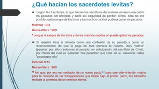 ¿Qué hacían los sacerdotes levitas?
 Según las Escrituras, lo que hacían los sacrificios del sistema mosaico era cubrir
los pecados del ofendido y darle así seguridad de perdón divino, pero no era
posibleque la sangre de los toros y los machos cabríos pudiera quitar los pecados
Hebreos 10:4
Reina-Valera 1960
4 porque la sangre de los toros y de los machos cabríos no puede quitar los pecados.
 El israelita traía la ofrenda como una confesión de su pecado y como un
reconocimiento de que la paga de éste merecía la muerte. Dios "cubría"
(pasaba por alto,) entonces el pecado, en anticipación del sacrificio de Cristo,
por medio del cual se quitarían "los pecados" que Dios en su paciencia había
"pasadopor alto“
Hebreos 9:15
Reina-Valera 1960
15 Así que, por eso es mediador de un nuevo pacto,[a] para que interviniendo muerte
para la remisión de las transgresiones que había bajo el primer pacto, los llamados
reciban la promesa de la herencia eterna.
 