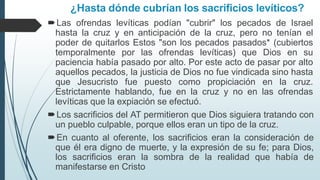 ¿Hasta dónde cubrían los sacrificios levíticos?
Las ofrendas levíticas podían "cubrir" los pecados de Israel
hasta la cruz y en anticipación de la cruz, pero no tenían el
poder de quitarlos Estos "son los pecados pasados* (cubiertos
temporalmente por las ofrendas levíticas) que Dios en su
paciencia había pasado por alto. Por este acto de pasar por alto
aquellos pecados, la justicia de Dios no fue vindicada sino hasta
que Jesucristo fue puesto como propiciación en la cruz.
Estrictamente hablando, fue en la cruz y no en las ofrendas
levíticas que la expiación se efectuó.
Los sacrificios del AT permitieron que Dios siguiera tratando con
un pueblo culpable, porque ellos eran un tipo de la cruz.
En cuanto al oferente, los sacrificios eran la consideración de
que él era digno de muerte, y la expresión de su fe; para Dios,
los sacrificios eran la sombra de la realidad que había de
manifestarse en Cristo
 