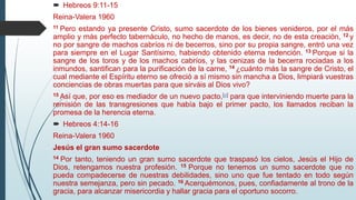  Hebreos 9:11-15
Reina-Valera 1960
11 Pero estando ya presente Cristo, sumo sacerdote de los bienes venideros, por el más
amplio y más perfecto tabernáculo, no hecho de manos, es decir, no de esta creación, 12 y
no por sangre de machos cabríos ni de becerros, sino por su propia sangre, entró una vez
para siempre en el Lugar Santísimo, habiendo obtenido eterna redención. 13 Porque si la
sangre de los toros y de los machos cabríos, y las cenizas de la becerra rociadas a los
inmundos, santifican para la purificación de la carne, 14 ¿cuánto más la sangre de Cristo, el
cual mediante el Espíritu eterno se ofreció a sí mismo sin mancha a Dios, limpiará vuestras
conciencias de obras muertas para que sirváis al Dios vivo?
15 Así que, por eso es mediador de un nuevo pacto,[a] para que interviniendo muerte para la
remisión de las transgresiones que había bajo el primer pacto, los llamados reciban la
promesa de la herencia eterna.
 Hebreos 4:14-16
Reina-Valera 1960
Jesús el gran sumo sacerdote
14 Por tanto, teniendo un gran sumo sacerdote que traspasó los cielos, Jesús el Hijo de
Dios, retengamos nuestra profesión. 15 Porque no tenemos un sumo sacerdote que no
pueda compadecerse de nuestras debilidades, sino uno que fue tentado en todo según
nuestra semejanza, pero sin pecado. 16 Acerquémonos, pues, confiadamente al trono de la
gracia, para alcanzar misericordia y hallar gracia para el oportuno socorro.
 