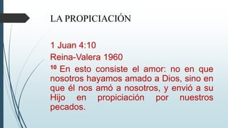 LA PROPICIACIÓN
1 Juan 4:10
Reina-Valera 1960
10 En esto consiste el amor: no en que
nosotros hayamos amado a Dios, sino en
que él nos amó a nosotros, y envió a su
Hijo en propiciación por nuestros
pecados.
 