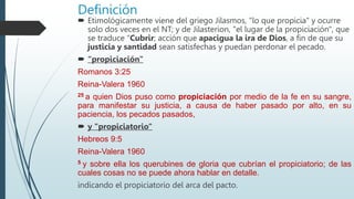 Definición
 Etimológicamente viene del griego Jilasmos, "lo que propicia" y ocurre
solo dos veces en el NT; y de Jilasterion, "el lugar de la propiciación", que
se traduce “Cubrir; acción que apacigua la ira de Dios, a fin de que su
justicia y santidad sean satisfechas y puedan perdonar el pecado.
 “propiciación"
Romanos 3:25
Reina-Valera 1960
25 a quien Dios puso como propiciación por medio de la fe en su sangre,
para manifestar su justicia, a causa de haber pasado por alto, en su
paciencia, los pecados pasados,
 y "propiciatorio"
Hebreos 9:5
Reina-Valera 1960
5 y sobre ella los querubines de gloria que cubrían el propiciatorio; de las
cuales cosas no se puede ahora hablar en detalle.
indicando el propiciatorio del arca del pacto.
 