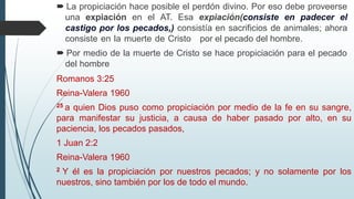  La propiciación hace posible el perdón divino. Por eso debe proveerse
una expiación en el AT. Esa expiación(consiste en padecer el
castigo por los pecados,) consistía en sacrificios de animales; ahora
consiste en la muerte de Cristo por el pecado del hombre.
 Por medio de la muerte de Cristo se hace propiciación para el pecado
del hombre
Romanos 3:25
Reina-Valera 1960
25 a quien Dios puso como propiciación por medio de la fe en su sangre,
para manifestar su justicia, a causa de haber pasado por alto, en su
paciencia, los pecados pasados,
1 Juan 2:2
Reina-Valera 1960
2 Y él es la propiciación por nuestros pecados; y no solamente por los
nuestros, sino también por los de todo el mundo.
 
