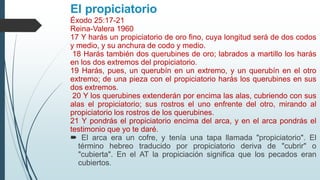 El propiciatorio
Éxodo 25:17-21
Reina-Valera 1960
17 Y harás un propiciatorio de oro fino, cuya longitud será de dos codos
y medio, y su anchura de codo y medio.
18 Harás también dos querubines de oro; labrados a martillo los harás
en los dos extremos del propiciatorio.
19 Harás, pues, un querubín en un extremo, y un querubín en el otro
extremo; de una pieza con el propiciatorio harás los querubines en sus
dos extremos.
20 Y los querubines extenderán por encima las alas, cubriendo con sus
alas el propiciatorio; sus rostros el uno enfrente del otro, mirando al
propiciatorio los rostros de los querubines.
21 Y pondrás el propiciatorio encima del arca, y en el arca pondrás el
testimonio que yo te daré.
 El arca era un cofre, y tenía una tapa llamada "propiciatorio". El
término hebreo traducido por propiciatorio deriva de "cubrir" o
"cubierta". En el AT la propiciación significa que los pecados eran
cubiertos.
 