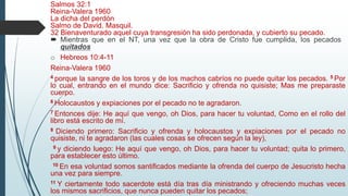 Salmos 32:1
Reina-Valera 1960
La dicha del perdón
Salmo de David. Masquil.
32 Bienaventurado aquel cuya transgresión ha sido perdonada, y cubierto su pecado.
 Mientras que en el NT, una vez que la obra de Cristo fue cumplida, los pecados
quitados
o Hebreos 10:4-11
Reina-Valera 1960
4 porque la sangre de los toros y de los machos cabríos no puede quitar los pecados. 5 Por
lo cual, entrando en el mundo dice: Sacrificio y ofrenda no quisiste; Mas me preparaste
cuerpo.
6 Holocaustos y expiaciones por el pecado no te agradaron.
7 Entonces dije: He aquí que vengo, oh Dios, para hacer tu voluntad, Como en el rollo del
libro está escrito de mí.
8 Diciendo primero: Sacrificio y ofrenda y holocaustos y expiaciones por el pecado no
quisiste, ni te agradaron (las cuales cosas se ofrecen según la ley),
9 y diciendo luego: He aquí que vengo, oh Dios, para hacer tu voluntad; quita lo primero,
para establecer esto último.
10 En esa voluntad somos santificados mediante la ofrenda del cuerpo de Jesucristo hecha
una vez para siempre.
11 Y ciertamente todo sacerdote está día tras día ministrando y ofreciendo muchas veces
los mismos sacrificios, que nunca pueden quitar los pecados;
 