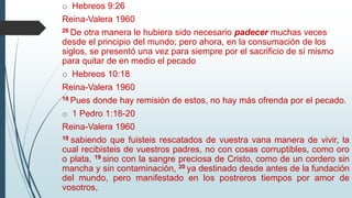 o Hebreos 9:26
Reina-Valera 1960
26 De otra manera le hubiera sido necesario padecer muchas veces
desde el principio del mundo; pero ahora, en la consumación de los
siglos, se presentó una vez para siempre por el sacrificio de sí mismo
para quitar de en medio el pecado
o Hebreos 10:18
Reina-Valera 1960
18 Pues donde hay remisión de estos, no hay más ofrenda por el pecado.
o 1 Pedro 1:18-20
Reina-Valera 1960
18 sabiendo que fuisteis rescatados de vuestra vana manera de vivir, la
cual recibisteis de vuestros padres, no con cosas corruptibles, como oro
o plata, 19 sino con la sangre preciosa de Cristo, como de un cordero sin
mancha y sin contaminación, 20 ya destinado desde antes de la fundación
del mundo, pero manifestado en los postreros tiempos por amor de
vosotros,
 