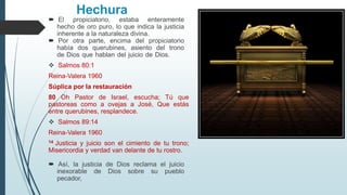 Hechura
 El propiciatorio, estaba enteramente
hecho de oro puro, lo que indica la justicia
inherente a la naturaleza divina.
 Por otra parte, encima del propiciatorio
había dos querubines, asiento del trono
de Dios que hablan del juicio de Dios.
 Salmos 80:1
Reina-Valera 1960
Súplica por la restauración
80 Oh Pastor de Israel, escucha; Tú que
pastoreas como a ovejas a José, Que estás
entre querubines, resplandece.
 Salmos 89:14
Reina-Valera 1960
14 Justicia y juicio son el cimiento de tu trono;
Misericordia y verdad van delante de tu rostro.
 Así, la justicia de Dios reclama el juicio
inexorable de Dios sobre su pueblo
pecador,
 