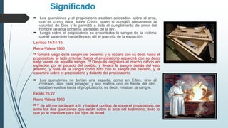 Significado
 Los querubines y el propiciatorio estaban colocados sobre el arca,
que es como decir sobre Cristo, quien si cumplió plenamente la
voluntad de Dios y le permitió a ésta el cumplimiento de amor del
hombre (el arca contenía las tablas de la ley).
 Luego sobre el propiciatorio se encontraba la sangre de la víctima
que el sacerdote había llevado allí el gran día de la expiación
Levítico 16:14-15
Reina-Valera 1960
14 Tomará luego de la sangre del becerro, y la rociará con su dedo hacia el
propiciatorio al lado oriental; hacia el propiciatorio esparcirá con su dedo
siete veces de aquella sangre. 15 Después degollará el macho cabrío en
expiación por el pecado del pueblo, y llevará la sangre detrás del velo
adentro, y hará de la sangre como hizo con la sangre del becerro, y la
esparcirá sobre el propiciatorio y delante del propiciatorio.
 Los querubines no tenían una espada, como en Edén, sino al
contrario, alas para proteger, y sus rostros uno en frente del otro,
estaban vueltos hacia el propiciatorio, es decir, miraban la sangre.
Éxodo 25:22
Reina-Valera 1960
22 Y de allí me declararé a ti, y hablaré contigo de sobre el propiciatorio, de
entre los dos querubines que están sobre el arca del testimonio, todo lo
que yo te mandare para los hijos de Israel.
 