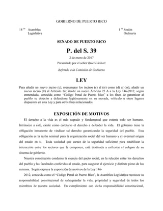 GOBIERNO DE PUERTO RICO
18 va
Asamblea 1 ra
Sesión
Legislativa Ordinaria
SENADO DE PUERTO RICO
P. del S. 39
2 de enero de 2017
Presentado por el señor Rivera Schatz
Referido a la Comisión de Gobierno
LEY
Para añadir un nuevo inciso (c); reenumerar los incisos (c) al (rr) como (d) al (ss); añadir un
nuevo inciso (tt) al Artículo 14; añadir un nuevo Artículo 25 A a la Ley 146-2012, según
enmendada, conocida como “Código Penal de Puerto Rico” a los fines de garantizar al
pueblo su derecho a defenderse legítimamente en su morada, vehículo u otros lugares
dispuestos en esta Ley y para otros fines relacionados.
EXPOSICIÓN DE MOTIVOS
El derecho a la vida es el más sagrado y fundamental que ostenta todo ser humano.
Intrínseco a éste, existe como corolario el derecho a defender la vida. El gobierno tiene la
obligación inmanente de vindicar tal derecho garantizando la seguridad del pueblo. Esta
obligación es la razón seminal para la organización social del ser humano y el eventual origen
del estado en sí. Toda sociedad que carece de la seguridad suficiente para estabilizar la
interacción entre los sectores que la componen, está destinada a enfrentar el colapso de su
sistema de gobierno.
Nuestra constitución condensa la esencia del pacto social, en la relación entre los derechos
del pueblo y las facultades conferidas al estado, para asegurar el ejercicio y disfrute pleno de los
mismos. Según expresa la exposición de motivos de la Ley 146-
2012, conocida como el “Código Penal de Puerto Rico”, la Asamblea Legislativa reconoce su
responsabilidad constitucional de salvaguardar la vida, propiedad y seguridad de todos los
miembros de nuestra sociedad. En cumplimiento con dicha responsabilidad constitucional,
 