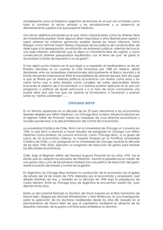 omnipresente como el Gobierno argentino de Kirchner en el que ven al Estado como
todo lo contrario al sector privado y las privatizaciones y su presencia es
diametralmente superior a lo que propone Friedman.
Uno de los objetivos principales es el que, tanto corporaciones como los diversos tipos
de inversionistas puedan tener algunos dirían impunidad o otros libertad para operar y
lograr obtener las máximas ganancias posibles donde les toque intervenir. Tanto
Reagan como Tartcher fueron férreos impulsores de las políticas de comercio libre, de
darle lugar a la desregulación, privatización de empresas públicas, además de buscar
una baja inflación, permitiendo que se diera un movimiento libre de capital, y como
consecuencia obtener presupuestos equilibrados con el lema de que “se gasta lo
recaudado a través de impuestos o no se gasta”.
SI hay algún punto máximo en el que llegó a su expresión el neoliberalismo se dio en
Estados ubicados al sur cuando la crisis financiera por 1982 en México, debió
declararse ante los acreedores internacionales principalmente el Banco Mundial y el
Fondo Monetario Internacional (FMI) la imposibilidad de afrontar deudas. Esto dio lugar
a que se filtrara por sus sistemas políticas económicas con teorías como estas y en
cierta forma usar a estos Estados como conejillos de indias aplicándoles teorías
buscando el objetivo de si funcionaban o si todavía podrían aplicarse en lo que son
programas o políticas de ajuste estructural y a la hora de sacar conclusiones uno
puede decir que solo hay que ver quienes se favorecieron o favorecen y quienes
sufren los “daños colaterales”…….
CHICAGO BOYS
Es un término aparecido en la década de los 70 para denominar a los economistas
liberales dirigidos por Milton Friedman. Los Chicago Boys tuvieron influencia decisiva en
el régimen militar de Pinochet, fueron los creadores de unas reformas económicas y
sociales que llevaron a la descentralización del control de la economía.
La universidad Católica de Chile, firmó con la Universidad de Chicago un convenio en
1956, lo que llevó a alumnos a hacer estudios de postgrado en Chicago con Milton
Friedman como profesor. Se conoció entonces, como "Chicago Boys", a un grupo de
cerca de 25 economistas chilenos, la mayoría titulados en la Pontificia Universidad
Católica de Chile, y con postgrado en la Universidad de Chicago durante la década
de los años 1960. Estos, aplicaron un programa de reducción de gastos para resolver
las dificultades económicas.
Chile, bajo el Régimen Militar del General Augusto Pinochet en los años 1970, fue el
primer país en adoptar los principios de Friedman. Asumió la presidencia en medio de
una grave crisis y una de las primeras medidas fue una política de reducción del gasto,
reestructuración del estado y control de la gestión.
En Argentina, los Chicago Boys tomaron la conducción de la economía con el golpe
de estado del 24 de marzo de 1976, liderados por el economista y empresario José
Alfredo Martínez de Hoz, y también en la década de 1990 bajo la presidencia de
Carlos Menem. Entre los Chicago boys de Argentina se encuentran Adolfo Diz, Juan
Alemán entre otros.
Existe un documental llamado la doctrina del shock basada en el libro homónimo de
Naomi Klein, dirigida por Michael Winterbottom y Mat Whitecross. Es una investigación
sobre la aplicación de las doctrinas neoliberales desde los años 80, basada en el
planteamiento de Naomi Klein de que el capitalismo neoliberal se alimenta de los
desastres naturales, de la guerra y el terror para establecer su dominio.
 