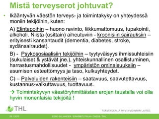 Mistä terveyserot johtuvat?
• Ikääntyvän väestön terveys- ja toimintakyky on yhteydessä
moniin tekijöihin, kuten:
A) Elintapoihin – huono ravinto, liikkumattomuus, tupakointi,
alkoholi. Niistä (osittain) aiheutuviin - kroonisiin sairauksiin –
erityisesti kansantaudit (dementia, diabetes, stroke,
sydänsairaudet).
B) - Psykososiaalisiin tekijöihin – tyytyväisyys ihmissuhteisiin
(sukulaiset & ystävät jne.), yhteiskunnallinen osallistuminen,
harrastusmahdollisuudet - ympäristön ominaisuuksiin –
asumisen esteettömyys ja taso, kulkuyhteydet.
C) – Palveluiden rakenteisiin – saatavuus, saavutettavuus,
kustannus-vaikuttavuus, tuottavuus.
 Toimintakyvyn väestöryhmittäisten erojen taustalla voi olla
hyvin monenlaisia tekijöitä !

25.1.2013

EERO SILJANDER / ERIKOISTUTKIJA / CHESS / THL.
11

 