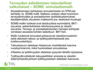 Terveyden edistämisen taloudelliset
vaikutukset – SOME -simulaatiomalli.
•

Sosiaalimenojen kehityksen ennustamiseen on STM:ssä
kehitetty ns. SOME-malli. Mallissa voidaan ottaa huomioon:
terveydenhuollon ja sosiaalitoimen yksikkökustannukset,
käyttäjämäärät, etuuksien indeksointi jne. keskeiset muuttujat.

•

SOME-mallin tulokset ovat absoluuttisia euromääriä, BKTosuuksia, sektorikohtaisia rahoitusosuuksia ja väestöosuuksia. Terveys- ja sosiaalipalveluiden menojen kehitystä
verrataan asukasta kohden laskettuun BKT:hen.

•

Mallin tuottamat ennusteet pohjautuvat väestöennusteisiin
sekä oletuksiin talous- ja työllisyyskehityksestä (sis.
tuottavuuskehitys).

•

Talouskasvun oletetaan hidastuvan merkittävästi tulevina
vuosikymmeninä, mikä huomioidaan ennusteissa.

•

Inflaation ja työttömyyden oletetaan pysyvän lähellä nykytasoa.

•

Työllisyyttä edistävän talouspolitiikan ansiosta ja väestön
ikääntymisestä johtuen työllisyysasteen oletetaan kasvavan.

25.1.2013

EERO SILJANDER / ERIKOISTUTKIJA / CHESS / THL.

14

 