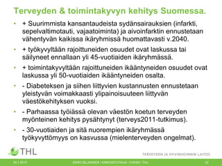 Terveyden & toimintakyvyn kehitys Suomessa.
• + Suurimmista kansantaudeista sydänsairauksien (infarkti,
sepelvaltimotauti, vajaatoiminta) ja aivoinfarktin ennustetaan
vähentyvän kaikissa ikäryhmissä huomattavasti v.2040.
• + työkyvyltään rajoittuneiden osuudet ovat laskussa tai
säilyneet ennallaan yli 45-vuotiaiden ikäryhmässä.
• + toimintakyvyltään rajoittuneiden ikääntyneiden osuudet ovat
laskussa yli 50-vuotiaiden ikääntyneiden osalta.
• - Diabeteksen ja siihen liittyvien kustannusten ennustetaan
yleistyvän voimakkaasti ylipainoisuuteen liittyvän
väestökehityksen vuoksi.
• - Parhaassa työiässä olevan väestön koetun terveyden
myönteinen kehitys pysähtynyt (terveys2011-tutkimus).
• - 30-vuotiaiden ja sitä nuorempien ikäryhmässä
työkyvyttömyys on kasvussa (mielenterveyden ongelmat).

25.1.2013

EERO SILJANDER / ERIKOISTUTKIJA / CHESS / THL.

22

 