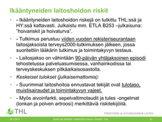 Ikääntyneiden laitoshoidon riskit
• - Ikääntyneiden laitoshoidon riskejä on tutkittu THL:ssä ja
HY:ssä kattavasti. Julkaistu mm. ETLA B253 –julkaisuna:
”hoivariskit ja hoivaturva”.
• - Tutkimus perustuu viiden vuoden rekisteriseurantaan
laitosjaksoista terveys2000-tutkimuksen jälkeen, jossa
suoritettiin lääkärin tutkimus ja toimintakyvyn testaus.
• - Laitosjakso on vähintään 90-päivän yhtäjaksoinen episodi
tehostetussa palveluasumisessa, vanhainkodissa tai
terveyskeskuksen pitkäaikaisosastolla.
• Keskeiset tulokset (julkaisemattomia):
• - Suurimmat laitoshoitoa ennustavat tekijät ovat tulotaso,
muistisairaudet ja toimintakyvyn vajeet.
• - Myös aivoinfarkti, sepelvaltimotaudit ja tules -ongelmat
(lonkan ja polven artroosi) merkittäviä riskitekijöitä.
25.1.2013

EERO SILJANDER / ERIKOISTUTKIJA / CHESS / THL.

23

 