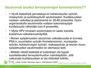 Seulonnat osaksi terveyserojen kaventamista??
• + Hyviä tieteellisiä perusteluja on kohdunkaulan syövän,
rintasyövän ja suolistosyövän seulomiseksi. Kuolleisuuteen
voidaan vaikuttaa ja pienenemä on 20-80 prosenttia. Hyvin
organisoiduilla seulonnoilla voidaan kokonaissyöpäkuolleisuutta vähentää noin 6 prosenttia.
• + Myös HPV-viruksen seulonnasta on saatu tuoretta
kustannus-vaikuttavuusnäyttöä.
• - Monen syöpämuodon seulonnan vaikuttavuutta ei tunneta.
PSA:n, suuontelon syövän ihomelanooman, munasarjasyövän, kohdunrungon syövän, maksasyövän ja monen muun
syöpämuodon seulomiseksi on olemassa testi.
• - Mikään näistä testeistä ei kuitenkaan ole kypsä
suositeltavaksi terveydenhuollon rutiinikäyttöön, sillä
vaikutusta kuolleisuuteen ei ole riittävästi tutkittu.
Lähde: Puska, Pekurinen (toim.), VNK-julkaisu 4/2007.
25.1.2013

EERO SILJANDER / ERIKOISTUTKIJA / CHESS / THL.

27

 