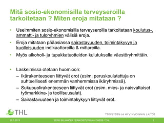 Mitä sosio-ekonomisilla terveyseroilla
tarkoitetaan ? Miten eroja mitataan ?
•

Useimmiten sosio-ekonomisilla terveyseroilla tarkoitetaan koulutus-,
ammatti- ja tuloryhmien välisiä eroja.

•

Eroja mitataan pääasiassa sairastavuuden, toimintakyvyn ja
kuolleisuuden indikaattoreilla & mittareilla.

•

Myös alkoholi- ja tupakkatuotteiden kulutuksella väestöryhmittäin.

•

Laskelmissa otetaan huomioon:
– Ikärakenteeseen liittyvät erot (esim. peruskoulutettuja on
suhteellisesti enemmän vanhemmissa ikäryhmissä).
– Sukupuolirakenteeseen liittyvät erot (esim. mies- ja naisvaltaiset
työmarkkina- ja teollisuusalat).
– Sairastavuuteen ja toimintakykyyn liittyvät erot.

25.1.2013

EERO SILJANDER / ERIKOISTUTKIJA / CHESS / THL.

3

 