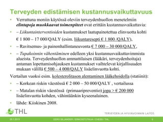 Terveyden edistämisen kustannusvaikuttavuus
•

Verrattuna moniin käytössä oleviin terveydenhuollon menetelmiin
elintapoja muokkaavat toimenpiteet ovat erittäin kustannusvaikuttavia:

•

– Liikuntainterventioiden kustannukset laatupainotettua elinvuotta kohti
€ 1 800 – 17 000/QALY (esim. liikuntaresepti € 1 800 /QALY),

•

– Ravitsemus- ja painonhallintaneuvonta € 7 000 – 30 000/QALY,

•

– Tupakoinnin vähentäminen edelleen yksi kustannusvaikuttavimmista
alueista. Terveydenhuollon ammattilaisen (lääkäri, terveydenhoitaja)
antaman lopettamisohjauksen kustannukset vaihtelevat kirjallisuuden
mukaan välillä € 500 – 4 000/QALY lisäelinvuotta kohti.

Vertailun vuoksi esim. kolesterolitason alentaminen lääkehoidolla (statiinit):
•

– Korkean riskin väestössä € 2 000 – 50 000/QALY , vertailussa

•

– Matalan riskin väestössä (primaaripreventio) jopa > € 200 000
lisäelinvuotta kohden, vähintäänkin kyseenalainen.

•

lähde: Kiiskinen 2008.

25.1.2013

EERO SILJANDER / ERIKOISTUTKIJA / CHESS / THL.

5

 