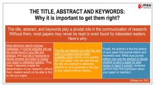 THE TITLE, ABSTRACT AND KEYWORDS:
Why it is important to get them right?
The title, abstract, and keywords play a pivotal role in the communication of research.
Without them, most papers may never be read or even found by interested readers.
Here’s why:
Most electronic search engines,
databases, or journal websites will use
the words found in your title and
abstract, and your list of keywords to
decide whether and when to display
your paper to interested readers. Thus,
these 3 elements enable the
dissemination of your research; without
them, readers would not be able to find
or cite your paper.
The title and abstract are often the only
parts of a paper that are freely
available online. Hence, once readers
find your paper, they will read through
the title and abstract to determine
whether or not to purchase a full copy
of your paper/continue reading.
Finally, the abstract is the first section
of your paper that journal editors and
reviewers read. While busy journal
editors may use the abstract to decide
whether to send a paper for peer
review or reject it outright, reviewers
will form their first impression about
your paper on reading it.
(Editage.com, 2021)
 