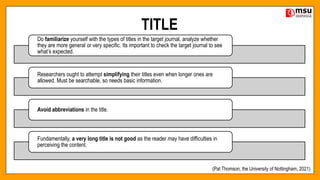TITLE
Do familiarize yourself with the types of titles in the target journal, analyze whether
they are more general or very specific. Its important to check the target journal to see
what’s expected.
Researchers ought to attempt simplifying their titles even when longer ones are
allowed. Must be searchable, so needs basic information.
Avoid abbreviations in the title.
Fundamentally, a very long title is not good as the reader may have difficulties in
perceiving the content.
(Pat Thomson, the University of Nottingham, 2021)
 