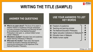 WRITING THE TITLE (SAMPLE)
ANSWER THE QUESTIONS
 What is my paper about?: The focus of my paper is
whether freedom of academics (through transparent
and open processes of teaching and learning) will lead
to the achievement of the National Education
Philosophy’s main goal, i.e., produce holistic human
capital in Malaysia.
 Who/what is studied?: Education laws and academics
(higher learning institutions) in Malaysia.
 What were the results?: There were vital impacts
towards the process of teaching and learning in
ensuring the achievement of the objectives of the
National Education Philosophy.
USE YOUR ANSWERS TO LIST
KEY WORDS
 Freedom of academics
 Teaching and learning process
 The National Education Philosophy
 Higher education institutions in Malaysia
 Education laws in Malaysia
 Holistic human capital
(Editage.com, 2021)
 